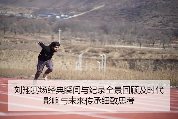 刘翔赛场经典瞬间与纪录全景回顾及时代影响与未来传承细致思考