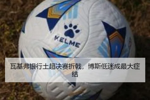 瓦基弗银行土超决赛折戟，博斯低迷成最大症结